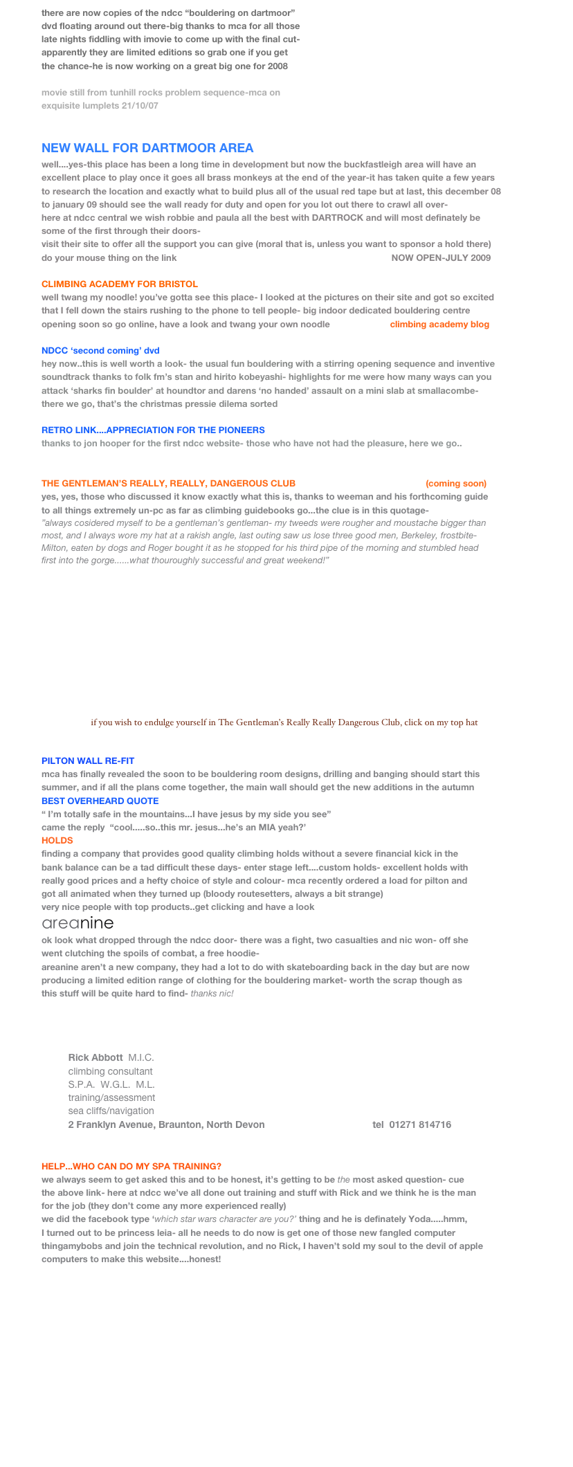 there are now copies of the ndcc “bouldering on dartmoor”
dvd floating around out there-big thanks to mca for all those
late nights fiddling with imovie to come up with the final cut-
apparently they are limited editions so grab one if you get
the chance-he is now working on a great big one for 2008

movie still from tunhill rocks problem sequence-mca on 
exquisite lumplets 21/10/07


NEW WALL FOR DARTMOOR AREA
well....yes-this place has been a long time in development but now the buckfastleigh area will have an
excellent place to play once it goes all brass monkeys at the end of the year-it has taken quite a few years
to research the location and exactly what to build plus all of the usual red tape but at last, this december 08
to january 09 should see the wall ready for duty and open for you lot out there to crawl all over-
here at ndcc central we wish robbie and paula all the best with DARTROCK and will most definately be
some of the first through their doors-
visit their site to offer all the support you can give (moral that is, unless you want to sponsor a hold there)
do your mouse thing on the link   www.dartrock.co.uk                                                NOW OPEN-JULY 2009
 
CLIMBING ACADEMY FOR BRISTOL
well twang my noodle! you’ve gotta see this place- I looked at the pictures on their site and got so excited
that I fell down the stairs rushing to the phone to tell people- big indoor dedicated bouldering centre   
opening soon so go online, have a look and twang your own noodle                        climbing academy blog

NDCC ‘second coming’ dvd
hey now..this is well worth a look- the usual fun bouldering with a stirring opening sequence and inventive
soundtrack thanks to folk fm’s stan and hirito kobeyashi- highlights for me were how many ways can you
attack ‘sharks fin boulder’ at houndtor and darens ‘no handed’ assault on a mini slab at smallacombe-
there we go, that’s the christmas pressie dilema sorted 

RETRO LINK....APPRECIATION FOR THE PIONEERS
thanks to jon hooper for the first ndcc website- those who have not had the pleasure, here we go..
http://freespace.virgin.net/jon.hooper/ndcc/gallery.html 

THE GENTLEMAN’S REALLY, REALLY, DANGEROUS CLUB                                                    (coming soon)
yes, yes, those who discussed it know exactly what this is, thanks to weeman and his forthcoming guide
to all things extremely un-pc as far as climbing guidebooks go...the clue is in this quotage-
”always cosidered myself to be a gentleman’s gentleman- my tweeds were rougher and moustache bigger than
most, and I always wore my hat at a rakish angle, last outing saw us lose three good men, Berkeley, frostbite- 
Milton, eaten by dogs and Roger bought it as he stopped for his third pipe of the morning and stumbled head
first into the gorge......what thouroughly successful and great weekend!”












                      if you wish to endulge yourself in The Gentleman’s Really Really Dangerous Club, click on my top hat


PILTON WALL RE-FIT
mca has finally revealed the soon to be bouldering room designs, drilling and banging should start this 
summer, and if all the plans come together, the main wall should get the new additions in the autumn
BEST OVERHEARD QUOTE
“ I’m totally safe in the mountains...I have jesus by my side you see”  
came the reply  “cool.....so..this mr. jesus...he’s an MIA yeah?’
HOLDS
finding a company that provides good quality climbing holds without a severe financial kick in the
bank balance can be a tad difficult these days- enter stage left....custom holds- excellent holds with
really good prices and a hefty choice of style and colour- mca recently ordered a load for pilton and 
got all animated when they turned up (bloody routesetters, always a bit strange)
very nice people with top products..get clicking and have a look www.customholds.com 
areanine
ok look what dropped through the ndcc door- there was a fight, two casualties and nic won- off she
went clutching the spoils of combat, a free hoodie-
areanine aren’t a new company, they had a lot to do with skateboarding back in the day but are now
producing a limited edition range of clothing for the bouldering market- worth the scrap though as
this stuff will be quite hard to find- thanks nic!

 
                                                                                                                            
        
          Rick Abbott  M.I.C.
          climbing consultant
          S.P.A.  W.G.L.  M.L.
          training/assessment
          sea cliffs/navigation
          2 Franklyn Avenue, Braunton, North Devon                                        tel  01271 814716


HELP...WHO CAN DO MY SPA TRAINING?
we always seem to get asked this and to be honest, it’s getting to be the most asked question- cue
the above link- here at ndcc we’ve all done out training and stuff with Rick and we think he is the man
for the job (they don’t come any more experienced really)
we did the facebook type ‘which star wars character are you?’ thing and he is definately Yoda.....hmm,
I turned out to be princess leia- all he needs to do now is get one of those new fangled computer 
thingamybobs and join the technical revolution, and no Rick, I haven’t sold my soul to the devil of apple
computers to make this website....honest! 





                                                                                                                              MORE NEWS

￼