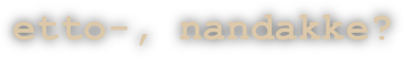etto-, nandakke?