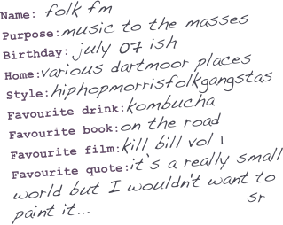 Name: folk fm
Purpose:music to the masses
Birthday: july 07 ish
Home:various dartmoor places
Style:hiphopmorrisfolkgangstas
Favourite drink:kombucha
Favourite book:on the road
Favourite film:kill bill vol 1
Favourite quote:it’s a really small
world but I wouldn't want to
paint it...                     sr